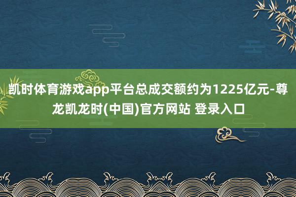 凯时体育游戏app平台总成交额约为1225亿元-尊龙凯龙时(中国)官方网站 登录入口