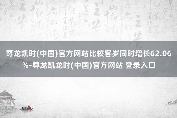 尊龙凯时(中国)官方网站比较客岁同时增长62.06%-尊龙凯龙时(中国)官方网站 登录入口
