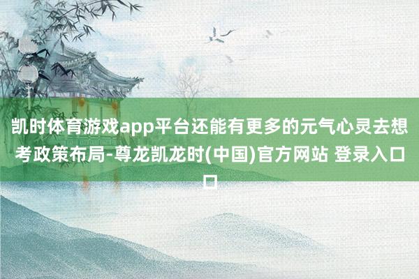 凯时体育游戏app平台还能有更多的元气心灵去想考政策布局-尊龙凯龙时(中国)官方网站 登录入口