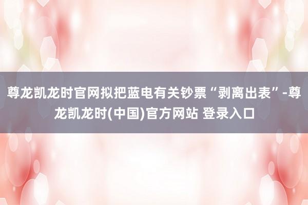 尊龙凯龙时官网拟把蓝电有关钞票“剥离出表”-尊龙凯龙时(中国)官方网站 登录入口