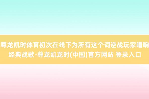 尊龙凯时体育初次在线下为所有这个词逆战玩家唱响经典战歌-尊龙凯龙时(中国)官方网站 登录入口
