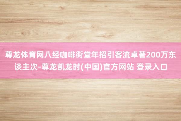 尊龙体育网八经咖啡衖堂年招引客流卓著200万东谈主次-尊龙凯龙时(中国)官方网站 登录入口