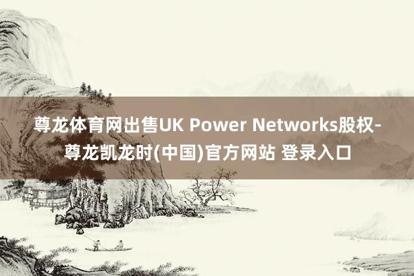 尊龙体育网出售UK Power Networks股权-尊龙凯龙时(中国)官方网站 登录入口