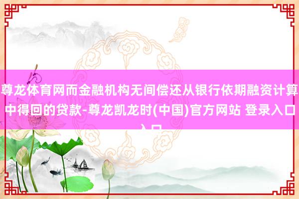 尊龙体育网而金融机构无间偿还从银行依期融资计算中得回的贷款-尊龙凯龙时(中国)官方网站 登录入口