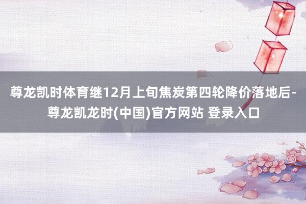 尊龙凯时体育　　继12月上旬焦炭第四轮降价落地后-尊龙凯龙时(中国)官方网站 登录入口