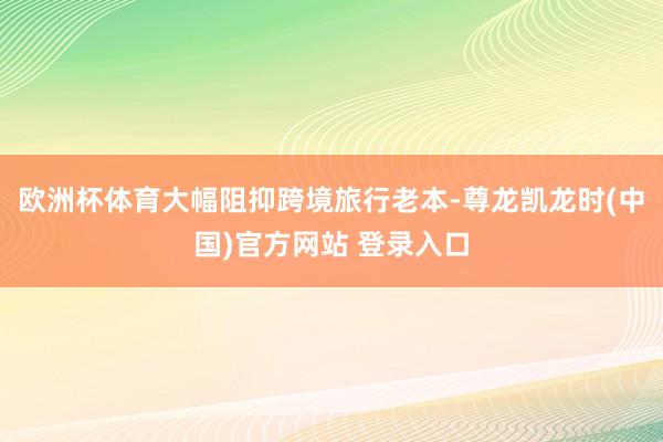 欧洲杯体育大幅阻抑跨境旅行老本-尊龙凯龙时(中国)官方网站 登录入口