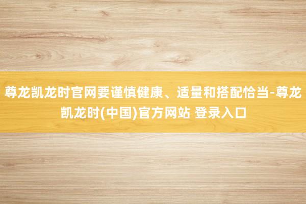 尊龙凯龙时官网要谨慎健康、适量和搭配恰当-尊龙凯龙时(中国)官方网站 登录入口