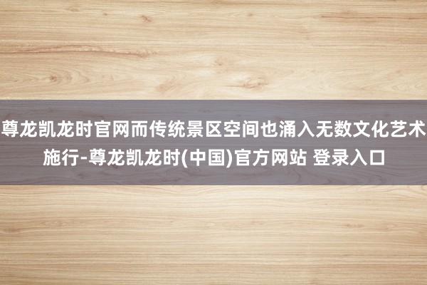 尊龙凯龙时官网而传统景区空间也涌入无数文化艺术施行-尊龙凯龙时(中国)官方网站 登录入口