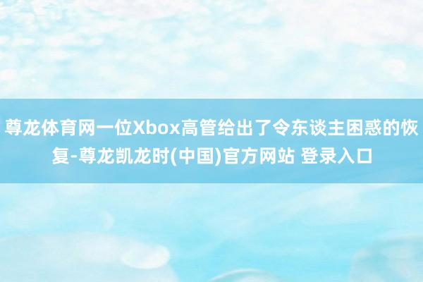 尊龙体育网一位Xbox高管给出了令东谈主困惑的恢复-尊龙凯龙时(中国)官方网站 登录入口