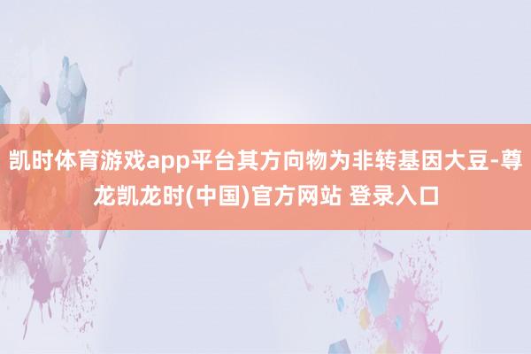 凯时体育游戏app平台其方向物为非转基因大豆-尊龙凯龙时(中国)官方网站 登录入口