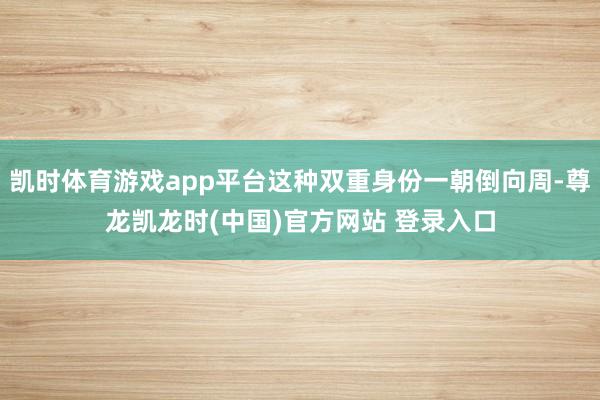 凯时体育游戏app平台这种双重身份一朝倒向周-尊龙凯龙时(中国)官方网站 登录入口