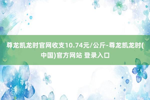 尊龙凯龙时官网收支10.74元/公斤-尊龙凯龙时(中国)官方网站 登录入口
