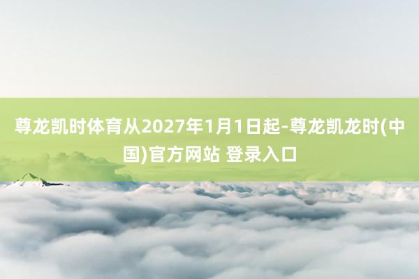尊龙凯时体育从2027年1月1日起-尊龙凯龙时(中国)官方网站 登录入口