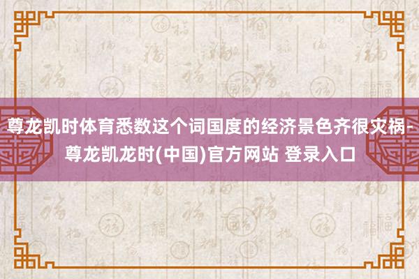 尊龙凯时体育悉数这个词国度的经济景色齐很灾祸-尊龙凯龙时(中国)官方网站 登录入口