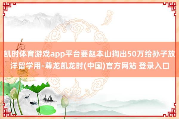 凯时体育游戏app平台要赵本山掏出50万给孙子放洋留学用-尊龙凯龙时(中国)官方网站 登录入口