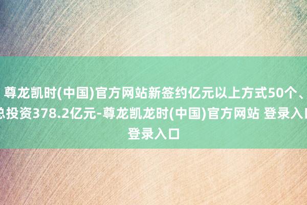 尊龙凯时(中国)官方网站新签约亿元以上方式50个、总投资378.2亿元-尊龙凯龙时(中国)官方网站 登录入口