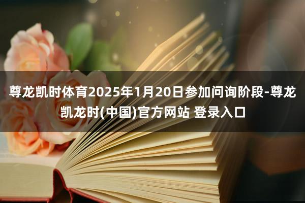 尊龙凯时体育2025年1月20日参加问询阶段-尊龙凯龙时(中国)官方网站 登录入口