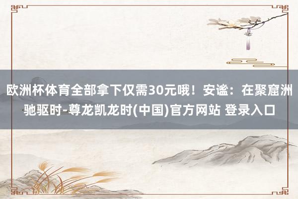 欧洲杯体育全部拿下仅需30元哦！安谧：在聚窟洲驰驱时-尊龙凯龙时(中国)官方网站 登录入口