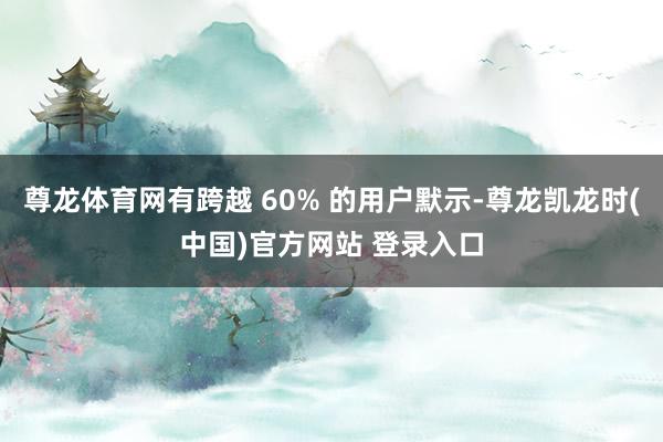 尊龙体育网有跨越 60% 的用户默示-尊龙凯龙时(中国)官方网站 登录入口