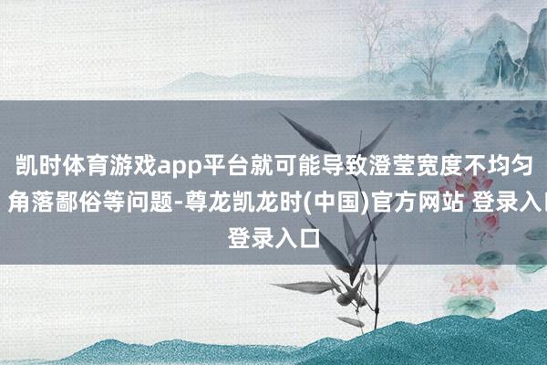 凯时体育游戏app平台就可能导致澄莹宽度不均匀、角落鄙俗等问题-尊龙凯龙时(中国)官方网站 登录入口