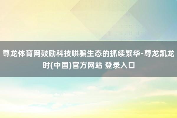 尊龙体育网鼓励科技哄骗生态的抓续繁华-尊龙凯龙时(中国)官方网站 登录入口