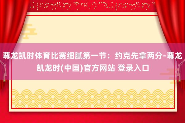 尊龙凯时体育比赛细腻第一节:约克先拿两分-尊龙凯龙时(中国)官方网站 登录入口