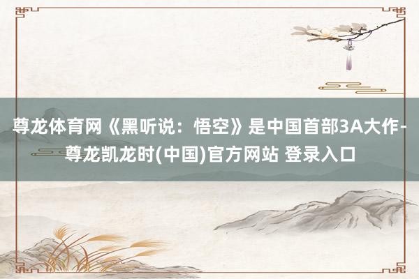 尊龙体育网《黑听说：悟空》是中国首部3A大作-尊龙凯龙时(中国)官方网站 登录入口