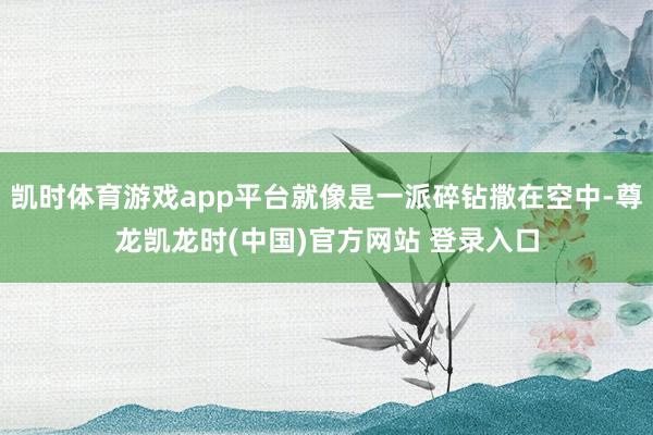 凯时体育游戏app平台就像是一派碎钻撒在空中-尊龙凯龙时(中国)官方网站 登录入口