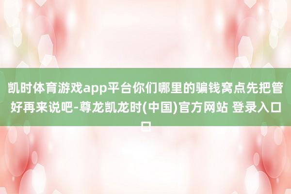 凯时体育游戏app平台你们哪里的骗钱窝点先把管好再来说吧-尊龙凯龙时(中国)官方网站 登录入口