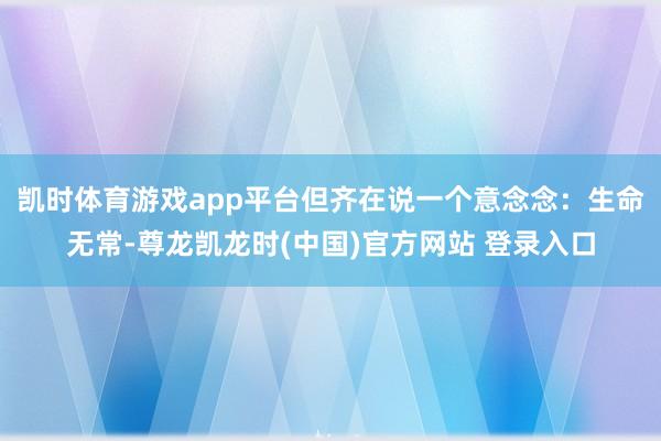 凯时体育游戏app平台但齐在说一个意念念:生命无常-尊龙凯龙时(中国)官方网站 登录入口