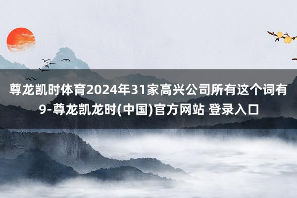 尊龙凯时体育2024年31家高兴公司所有这个词有9-尊龙凯龙时(中国)官方网站 登录入口