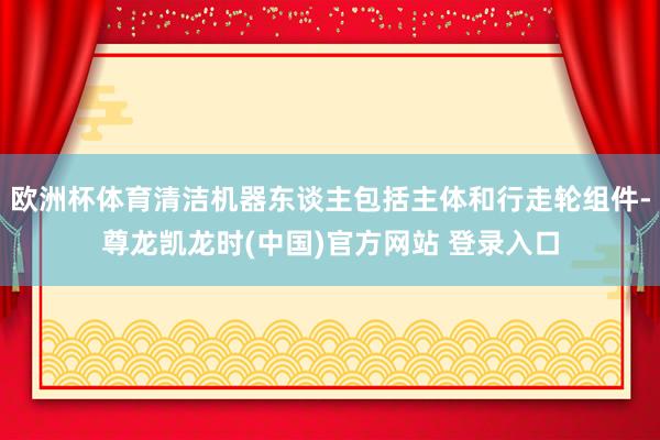 欧洲杯体育清洁机器东谈主包括主体和行走轮组件-尊龙凯龙时(中国)官方网站 登录入口