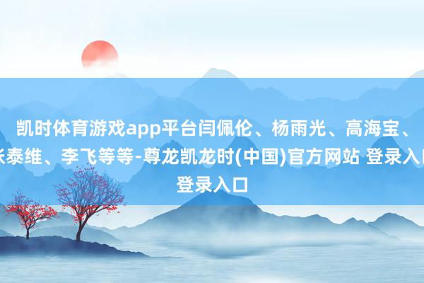 凯时体育游戏app平台闫佩伦、杨雨光、高海宝、张泰维、李飞等等-尊龙凯龙时(中国)官方网站 登录入口