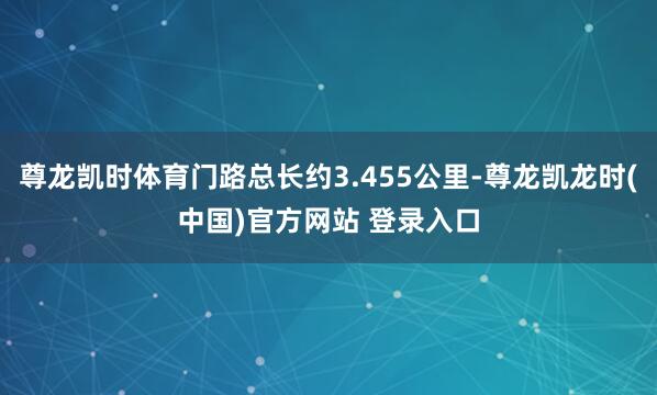 尊龙凯时体育门路总长约3.455公里-尊龙凯龙时(中国)官方网站 登录入口