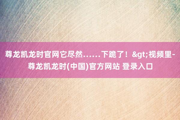 尊龙凯龙时官网它尽然……下跪了！>视频里-尊龙凯龙时(中国)官方网站 登录入口