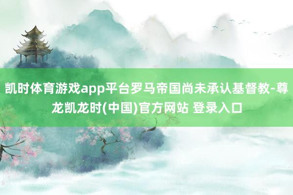 凯时体育游戏app平台罗马帝国尚未承认基督教-尊龙凯龙时(中国)官方网站 登录入口