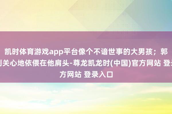 凯时体育游戏app平台像个不谙世事的大男孩;郭晶晶则关心地依偎在他肩头-尊龙凯龙时(中国)官方网站 登录入口