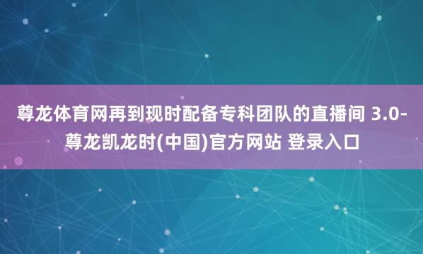 尊龙体育网再到现时配备专科团队的直播间 3.0-尊龙凯龙时(中国)官方网站 登录入口