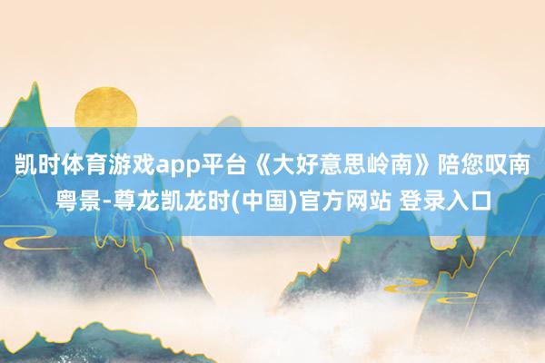 凯时体育游戏app平台《大好意思岭南》陪您叹南粤景-尊龙凯龙时(中国)官方网站 登录入口