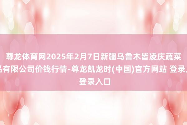 尊龙体育网2025年2月7日新疆乌鲁木皆凌庆蔬菜果品有限公司价钱行情-尊龙凯龙时(中国)官方网站 登录入口