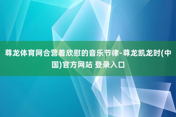 尊龙体育网合营着欣慰的音乐节律-尊龙凯龙时(中国)官方网站 登录入口