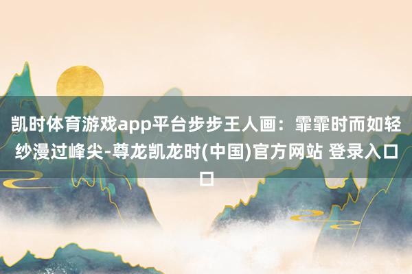凯时体育游戏app平台步步王人画：霏霏时而如轻纱漫过峰尖-尊龙凯龙时(中国)官方网站 登录入口