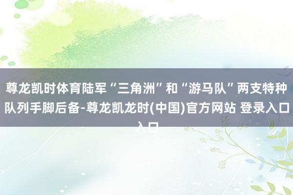 尊龙凯时体育陆军“三角洲”和“游马队”两支特种队列手脚后备-尊龙凯龙时(中国)官方网站 登录入口