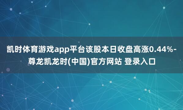 凯时体育游戏app平台该股本日收盘高涨0.44%-尊龙凯龙时(中国)官方网站 登录入口
