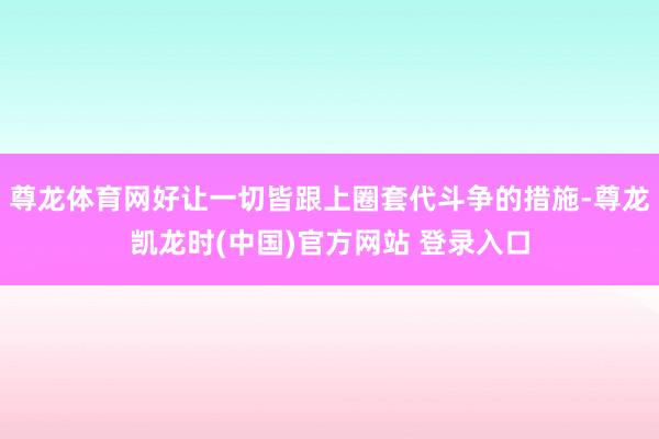 尊龙体育网好让一切皆跟上圈套代斗争的措施-尊龙凯龙时(中国)官方网站 登录入口