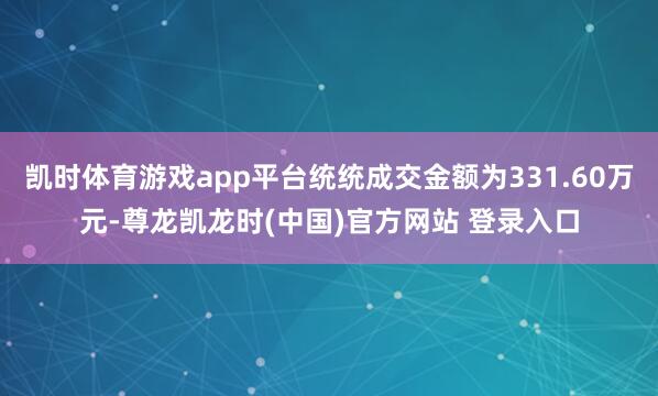 凯时体育游戏app平台统统成交金额为331.60万元-尊龙凯龙时(中国)官方网站 登录入口