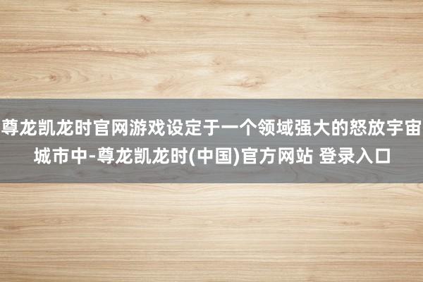 尊龙凯龙时官网游戏设定于一个领域强大的怒放宇宙城市中-尊龙凯龙时(中国)官方网站 登录入口