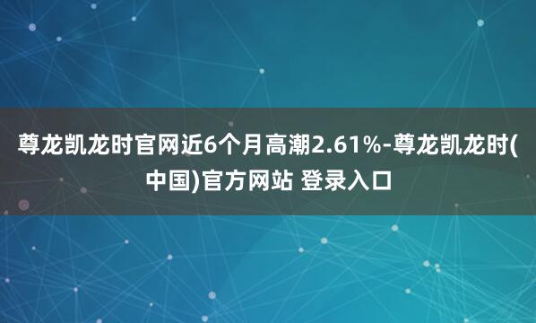 尊龙凯龙时官网近6个月高潮2.61%-尊龙凯龙时(中国)官方网站 登录入口
