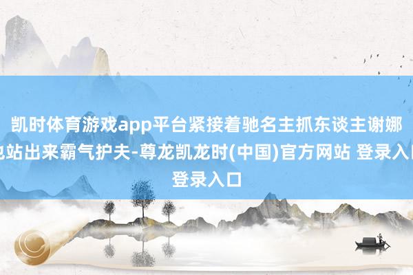 凯时体育游戏app平台紧接着驰名主抓东谈主谢娜也站出来霸气护夫-尊龙凯龙时(中国)官方网站 登录入口