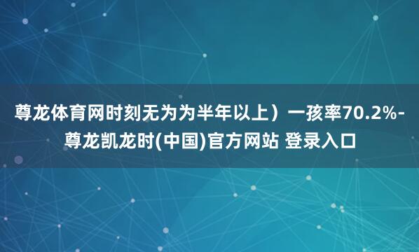 尊龙体育网时刻无为为半年以上）一孩率70.2%-尊龙凯龙时(中国)官方网站 登录入口